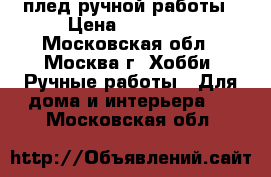 плед ручной работы › Цена ­ 35 000 - Московская обл., Москва г. Хобби. Ручные работы » Для дома и интерьера   . Московская обл.